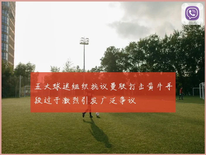 五大球迷组织抗议曼联打击黄牛手段过于激烈引发广泛争议