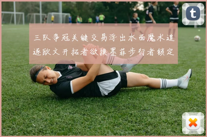 三队争冠关键交易浮出水面魔术追逐欧文开拓者欲换墨菲步行者锁定琼斯