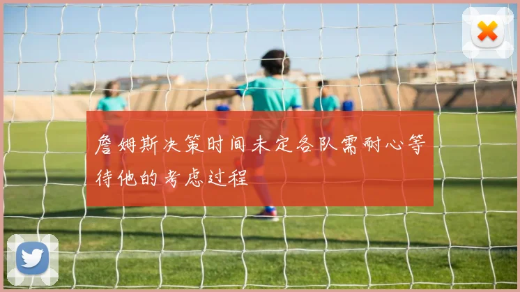 詹姆斯决策时间未定各队需耐心等待他的考虑过程