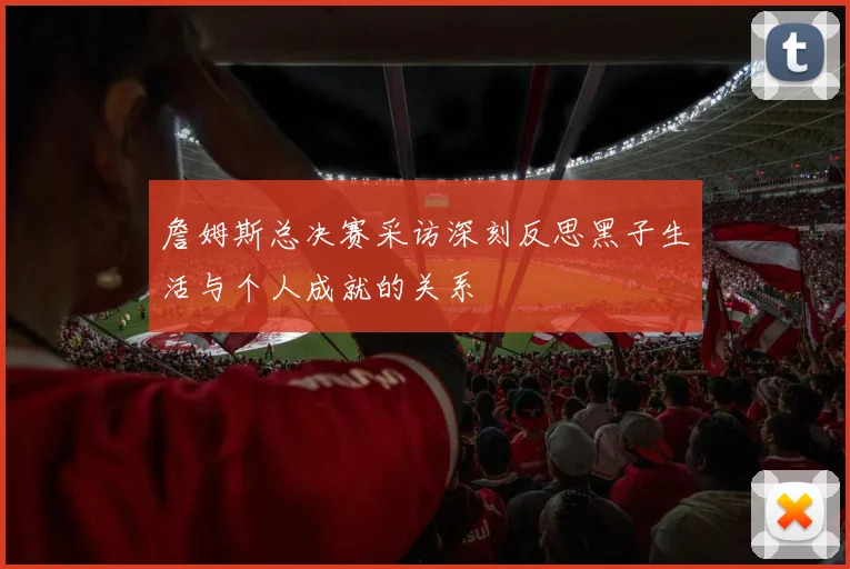 詹姆斯总决赛采访深刻反思黑子生活与个人成就的关系